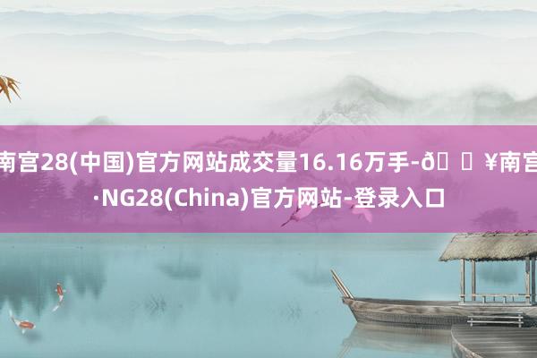 南宫28(中国)官方网站成交量16.16万手-🔥南宫·NG28(China)官方网站-登录入口